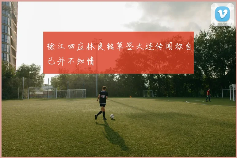 徐江回应林良铭草签大连传闻称自己并不知情