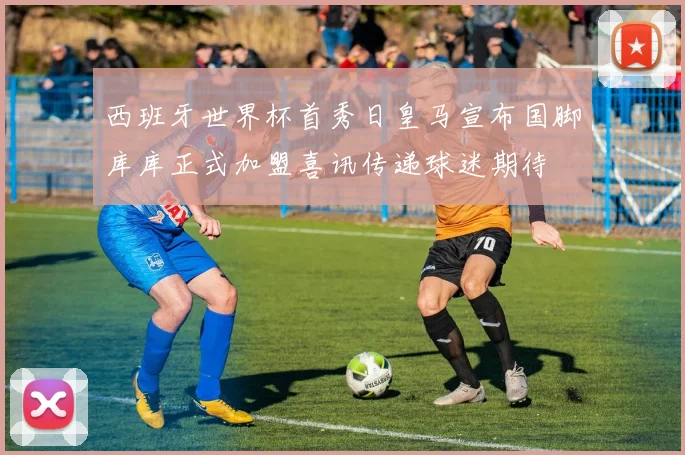 西班牙世界杯首秀日皇马宣布国脚库库正式加盟喜讯传递球迷期待