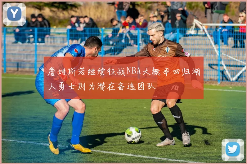 詹姆斯若继续征战NBA大概率回归湖人勇士则为潜在备选团队