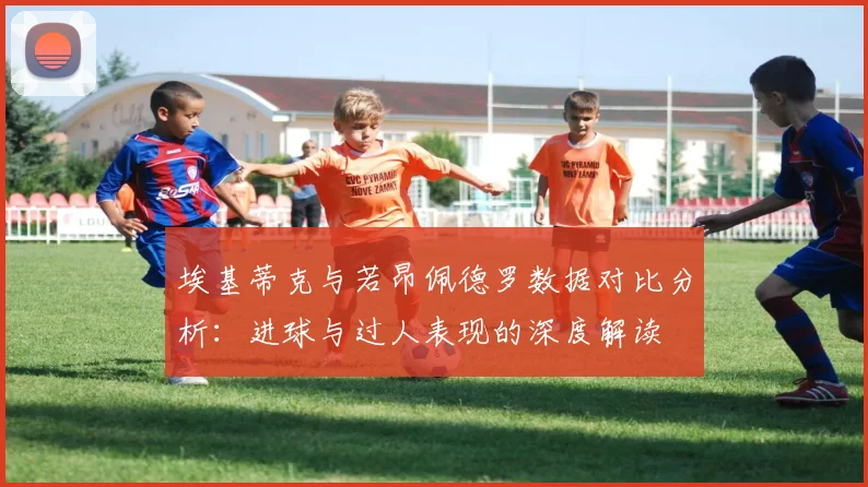 埃基蒂克与若昂佩德罗数据对比分析：进球与过人表现的深度解读