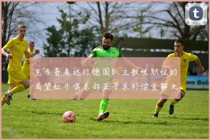 克洛普表达对德国队主教练职位的渴望红牛俱乐部正寻求补偿金解决方案