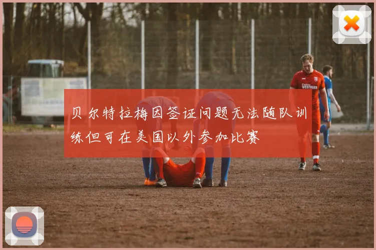 贝尔特拉梅因签证问题无法随队训练但可在美国以外参加比赛