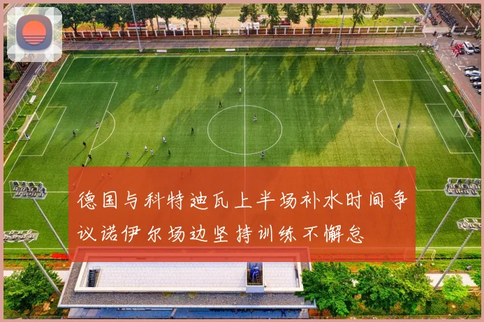 德国与科特迪瓦上半场补水时间争议诺伊尔场边坚持训练不懈怠