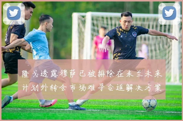 隆戈透露穆萨已被排除在米兰未来计划外转会市场难寻合适解决方案