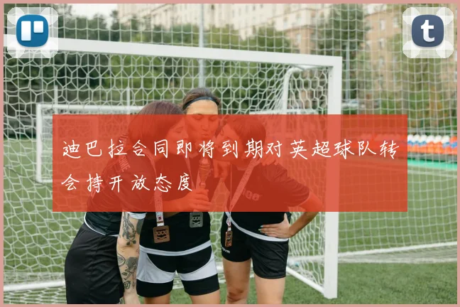 迪巴拉合同即将到期对英超球队转会持开放态度