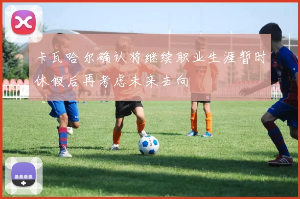 卡瓦哈尔确认将继续职业生涯暂时休假后再考虑未来去向