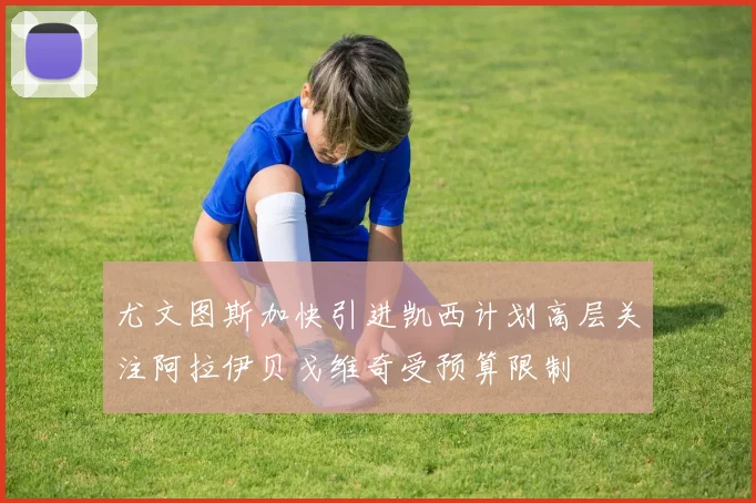 尤文图斯加快引进凯西计划高层关注阿拉伊贝戈维奇受预算限制