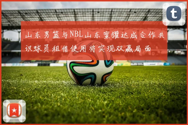 山东男篮与NBL山东蜜獾达成合作共识球员租借使用将实现双赢局面