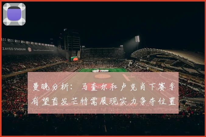 曼晚分析：马奎尔和卢克肖下赛季有望首发芒特需展现实力争夺位置