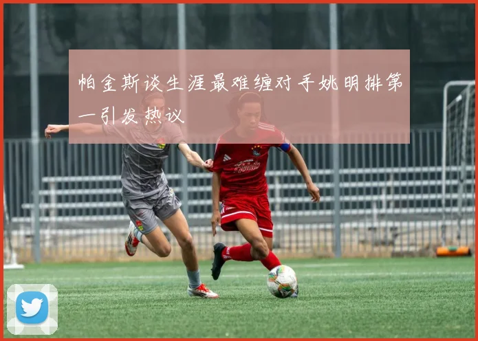 帕金斯谈生涯最难缠对手姚明排第一引发热议